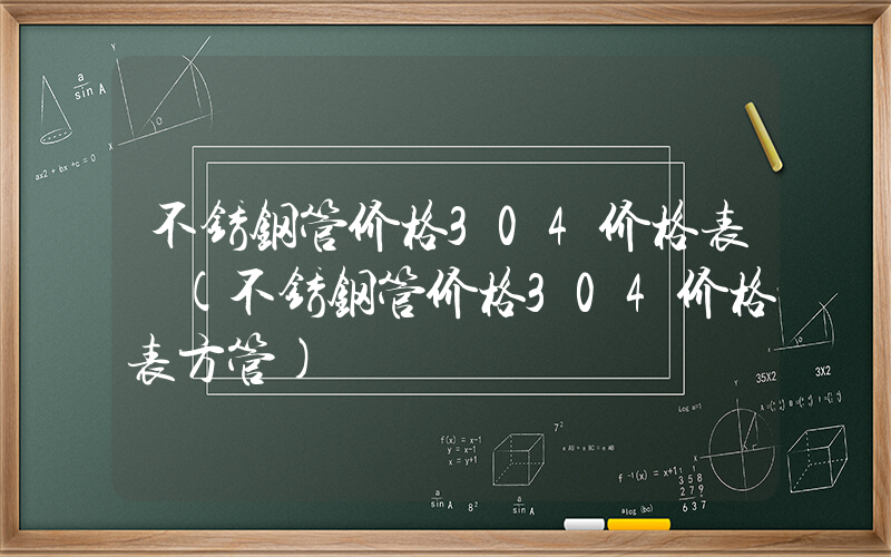 不锈钢管价格304价格表 (不锈钢管价格304价格表方管)